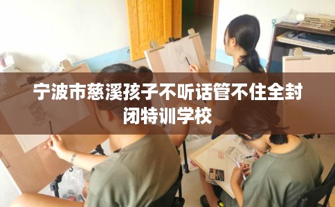 宁波市慈溪孩子不听话管不住全封闭特训学校