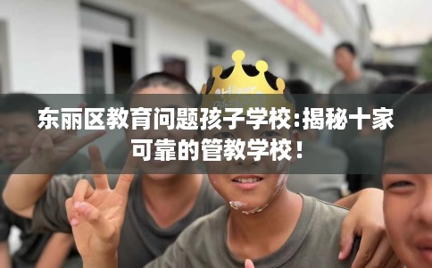 东丽区教育问题孩子学校:揭秘十家可靠的管教学校！