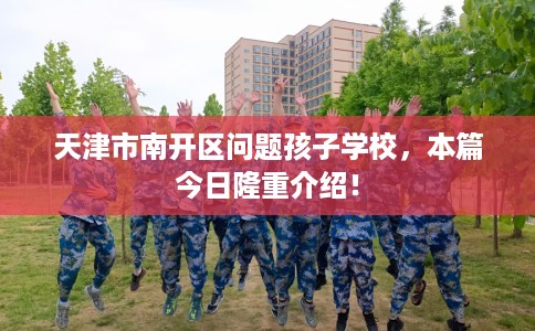 天津市南开区问题孩子学校,本篇今日隆重介绍! 天津市南开区问题孩子学校,本篇今日隆重介绍!