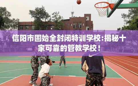 信阳市固始全封闭特训学校:揭秘十家可靠的管教学校! 信阳市固始全封闭特训学校:揭秘十家可靠的管教学校!