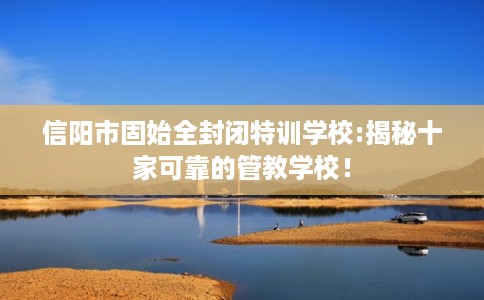 信阳市固始全封闭特训学校:揭秘十家可靠的管教学校！