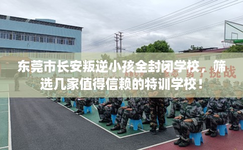 东莞市长安叛逆小孩全封闭学校，筛选几家值得信赖的特训学校！