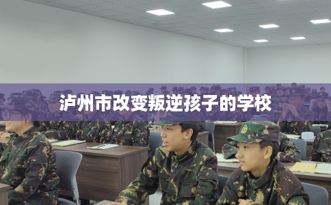 泸州市改变叛逆孩子的学校 泸州市改变叛逆孩子的学校