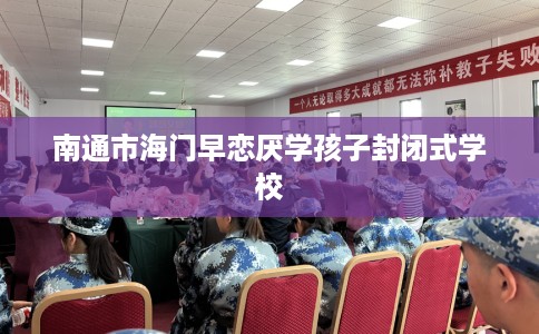 南通市海门早恋厌学孩子封闭式学校 南通市海门早恋厌学孩子封闭式学校