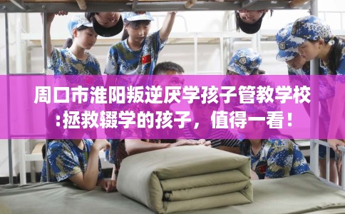 周口市淮阳叛逆厌学孩子管教学校:拯救辍学的孩子，值得一看！