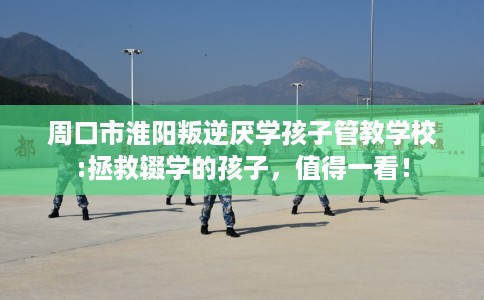 周口市淮阳叛逆厌学孩子管教学校:拯救辍学的孩子，值得一看！