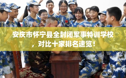 安庆市怀宁县全封闭军事特训学校,对比十家排名速览! 安庆市怀宁县全封闭军事特训学校,对比十家排名速览!