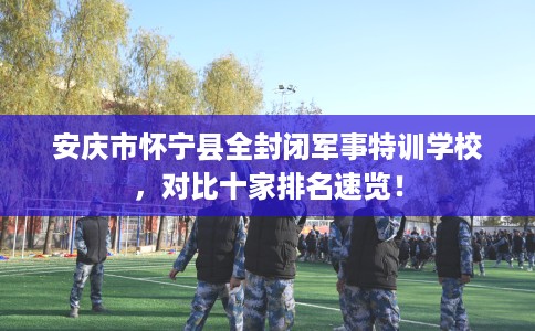 安庆市怀宁县全封闭军事特训学校，对比十家排名速览！