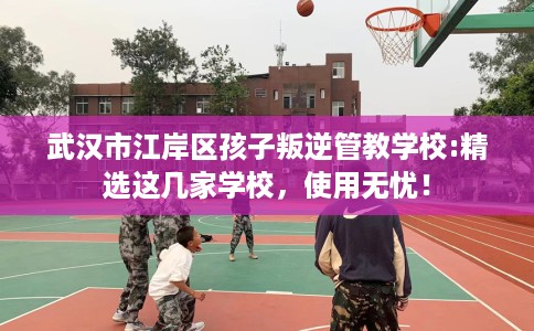 武汉市江岸区孩子叛逆管教学校:精选这几家学校，使用无忧！