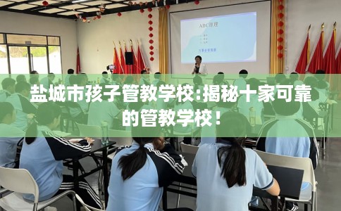 盐城市孩子管教学校:揭秘十家可靠的管教学校！