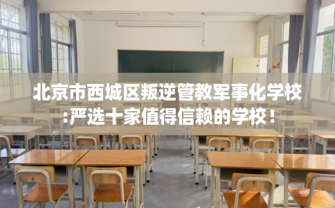 北京市西城区叛逆管教军事化学校:严选十家值得信赖的学校！