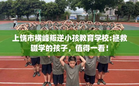 上饶市横峰叛逆小孩教育学校:拯救辍学的孩子,值得一看! 上饶市横峰叛逆小孩教育学校:拯救辍学的孩子,值得一看!