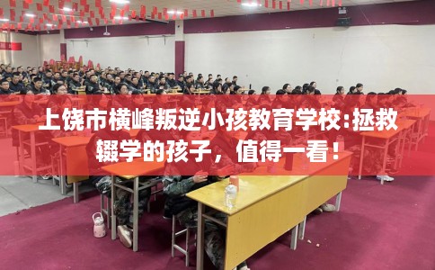 上饶市横峰叛逆小孩教育学校:拯救辍学的孩子，值得一看！