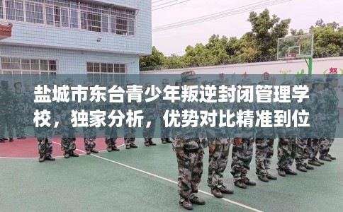 盐城市东台青少年叛逆封闭管理学校，独家分析，优势对比精准到位！