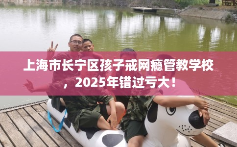 上海市长宁区孩子戒网瘾管教学校，2025年错过亏大！
