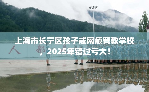 上海市长宁区孩子戒网瘾管教学校，2025年错过亏大！