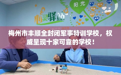 梅州市丰顺全封闭军事特训学校,权威呈现十家可靠的学校! 梅州市丰顺全封闭军事特训学校,权威呈现十家可靠的学校!