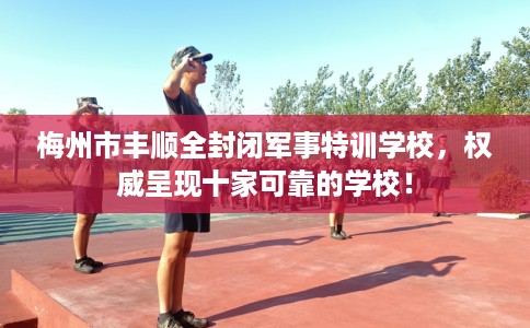 梅州市丰顺全封闭军事特训学校，权威呈现十家可靠的学校！