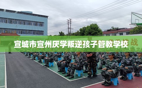 宣城市宣州厌学叛逆孩子管教学校