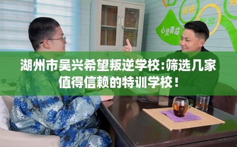 湖州市吴兴希望叛逆学校:筛选几家值得信赖的特训学校！