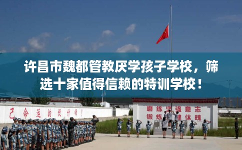 许昌市魏都管教厌学孩子学校，筛选十家值得信赖的特训学校！