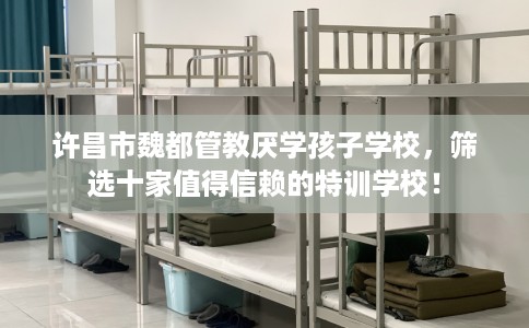 许昌市魏都管教厌学孩子学校，筛选十家值得信赖的特训学校！