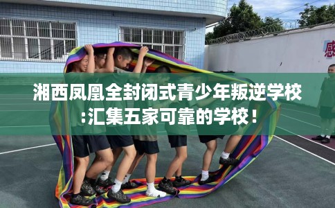 湘西凤凰全封闭式青少年叛逆学校:汇集五家可靠的学校！