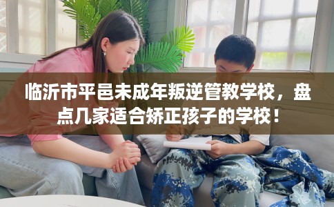 临沂市平邑未成年叛逆管教学校，盘点几家适合矫正孩子的学校！