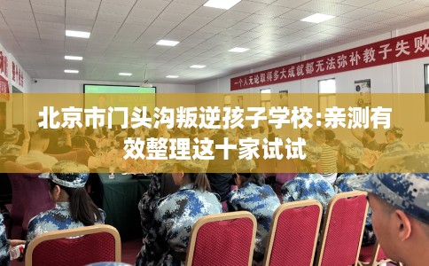 北京市门头沟叛逆孩子学校:亲测有效整理这十家试试