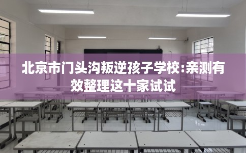 北京市门头沟叛逆孩子学校:亲测有效整理这十家试试