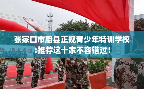 张家口市蔚县正规青少年特训学校:推荐这十家不容错过! 张家口市蔚县正规青少年特训学校:推荐这十家不容错过!