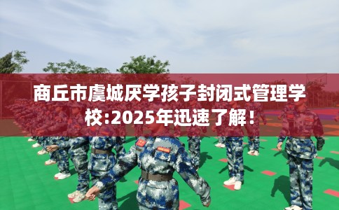 商丘市虞城厌学孩子封闭式管理学校:2025年迅速了解！