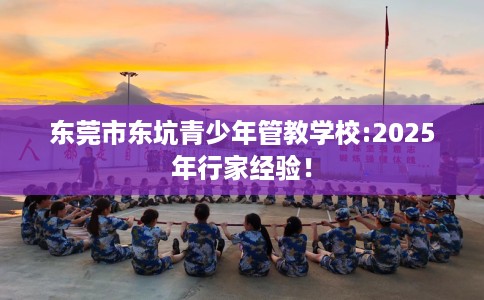 东莞市东坑青少年管教学校:2025年行家经验！