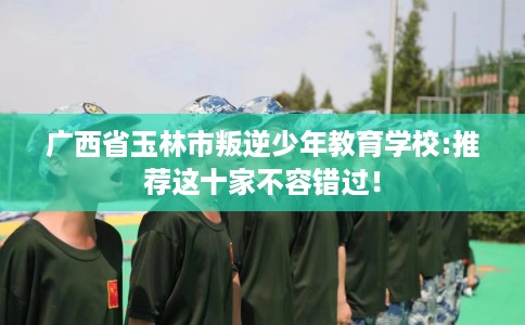 广西省玉林市叛逆少年教育学校:推荐这十家不容错过! 广西省玉林市叛逆少年教育学校:推荐这十家不容错过!