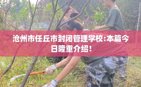沧州市任丘市封闭管理学校:本篇今日隆重介绍! 沧州市任丘市封闭管理学校:本篇今日隆重介绍!
