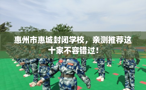惠州市惠城封闭学校，亲测推荐这十家不容错过！