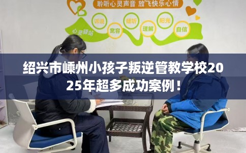 绍兴市嵊州小孩子叛逆管教学校2025年超多成功案例！