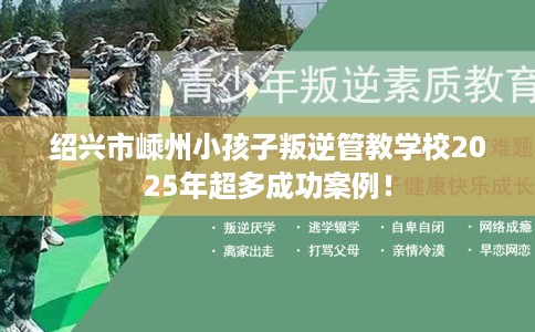 绍兴市嵊州小孩子叛逆管教学校2025年超多成功案例！