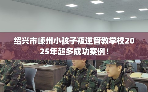 绍兴市嵊州小孩子叛逆管教学校2025年超多成功案例！
