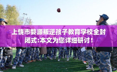 上饶市婺源叛逆孩子教育学校全封闭式:本文为您详细研讨! 上饶市婺源叛逆孩子教育学校全封闭式:本文为您详细研讨!