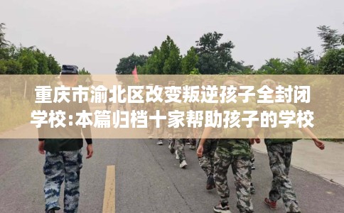重庆市渝北区改变叛逆孩子全封闭学校:本篇归档十家帮助孩子的学校！
