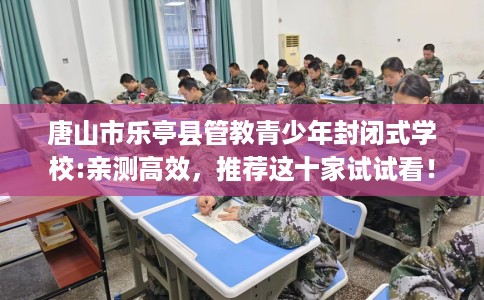 唐山市乐亭县管教青少年封闭式学校:亲测高效,推荐这十家试试看! 唐山市乐亭县管教青少年封闭式学校:亲测高效,推荐这十家试试看!