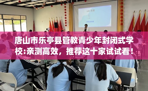 唐山市乐亭县管教青少年封闭式学校:亲测高效,推荐这十家试试看! 唐山市乐亭县管教青少年封闭式学校:亲测高效,推荐这十家试试看!