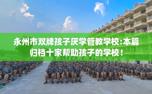 永州市双牌孩子厌学管教学校:本篇归档十家帮助孩子的学校！