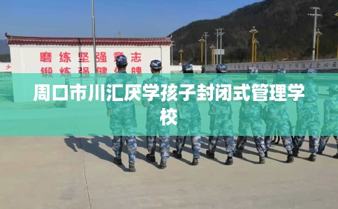 周口市川汇厌学孩子封闭式管理学校