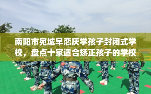 南阳市宛城早恋厌学孩子封闭式学校，盘点十家适合矫正孩子的学校！