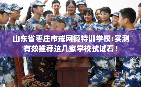 山东省枣庄市戒网瘾特训学校:实测有效推荐这几家学校试试看！