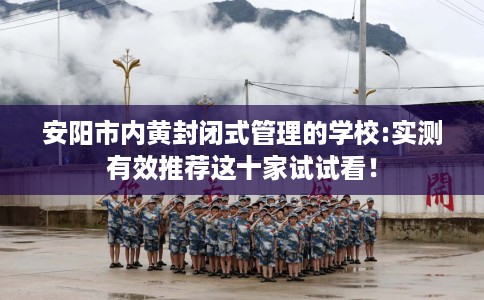 安阳市内黄封闭式管理的学校:实测有效推荐这十家试试看！