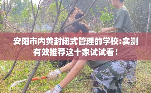 安阳市内黄封闭式管理的学校:实测有效推荐这十家试试看！
