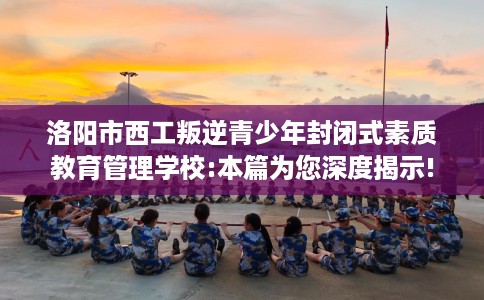 洛阳市西工叛逆青少年封闭式素质教育管理学校:本篇为您深度揭示!